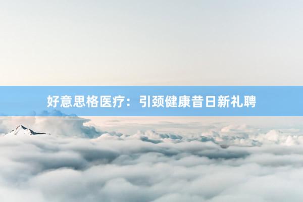 好意思格医疗：引颈健康昔日新礼聘